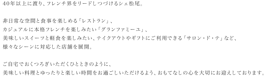 40年以上に渡り、フレンチ界をリードしつづけるシェ松尾。非日常な空間と食事を楽しめる「レストラン」、カジュアルに本格フレンチを楽しみたい「グランファミーユ」、美味しいスイーツと軽食を楽しみたい、テイクアウトやギフトにご利用できる「サロン・ド・テ」など、様々なシーンに対応した店舗を展開。ご自宅でおくつろぎいただくひとときのように、美味しい料理とゆったりと楽しい時間をお過ごしいただけるよう、おもてなしの心を大切にお迎えしております。