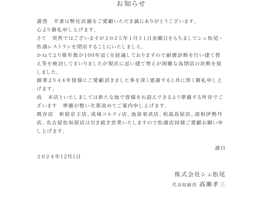 お知らせ　突然ではございますが２０２５年１月３１日金曜日をもちまして シェ松尾・松濤レストランを閉店することにいたしました。かねてより築年数が100年近くを経過しておりますので耐震診断を行い建て替え等を検討してまいりましたが現状に近い建て替えが困難な為閉店の決断を致しました。創業より４４年皆様にご愛顧頂きました事を深く感謝すると共に厚く御礼申し上げます。